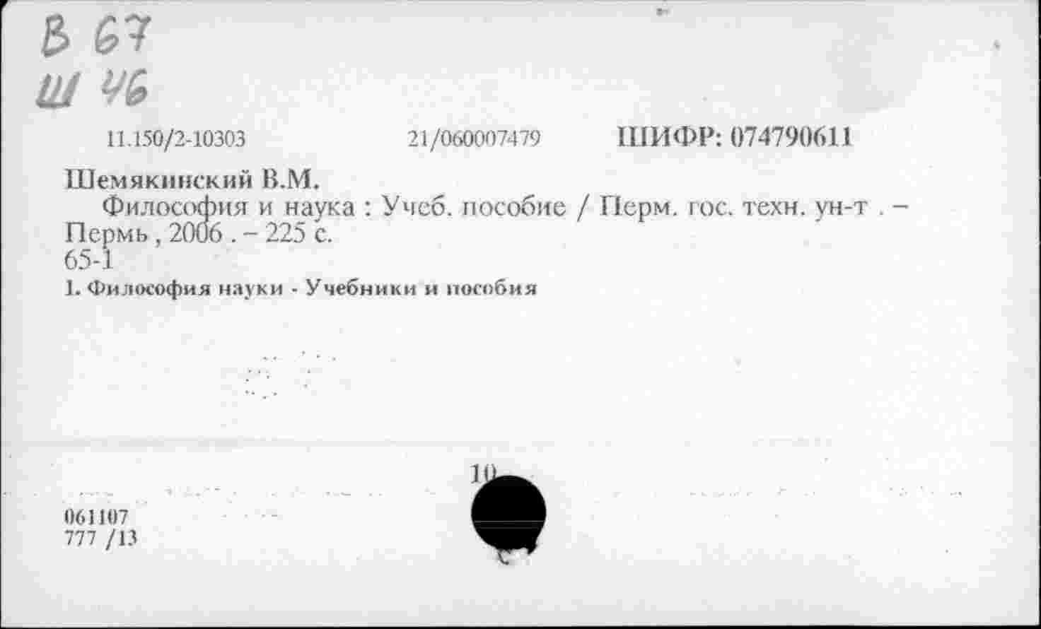 ﻿е> ь?
Ш УЬ
11.150/2-10303	21/060007479 ШИФР: 074790611
Шемякинский В.М.
Философия и наука : Учеб, пособие / Перм. гос. техн, ун-т . -Пермь, 2006 . - 225 с.
65-1
1. Философия науки - Учебники и пособия
1)61107
777 /13
